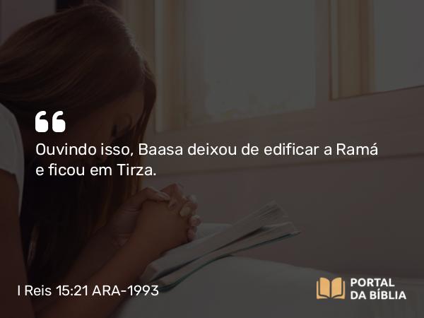 I Reis 15:21 ARA-1993 - Ouvindo isso, Baasa deixou de edificar a Ramá e ficou em Tirza.