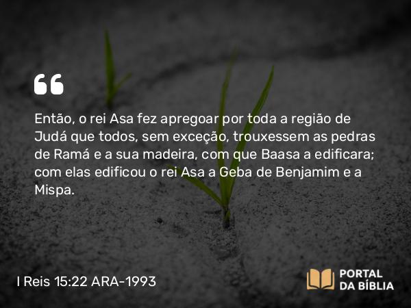 I Reis 15:22 ARA-1993 - Então, o rei Asa fez apregoar por toda a região de Judá que todos, sem exceção, trouxessem as pedras de Ramá e a sua madeira, com que Baasa a edificara; com elas edificou o rei Asa a Geba de Benjamim e a Mispa.