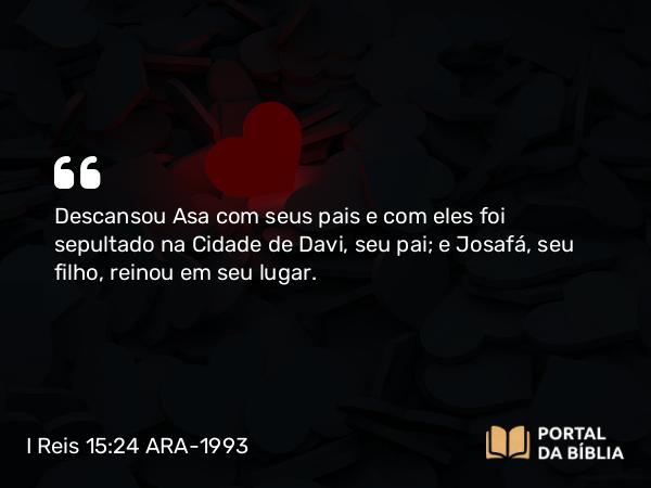 I Reis 15:24 ARA-1993 - Descansou Asa com seus pais e com eles foi sepultado na Cidade de Davi, seu pai; e Josafá, seu filho, reinou em seu lugar.