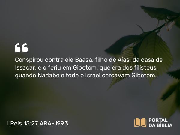 I Reis 15:27 ARA-1993 - Conspirou contra ele Baasa, filho de Aías, da casa de Issacar, e o feriu em Gibetom, que era dos filisteus, quando Nadabe e todo o Israel cercavam Gibetom.