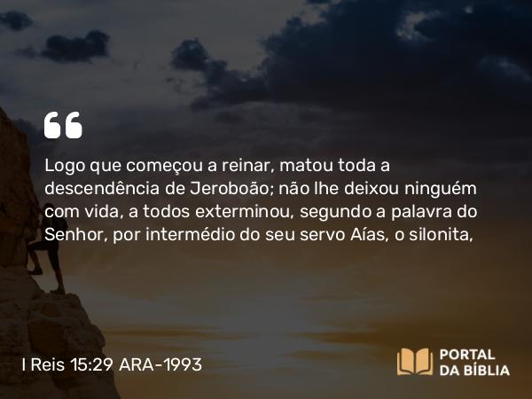 I Reis 15:29 ARA-1993 - Logo que começou a reinar, matou toda a descendência de Jeroboão; não lhe deixou ninguém com vida, a todos exterminou, segundo a palavra do Senhor, por intermédio do seu servo Aías, o silonita,