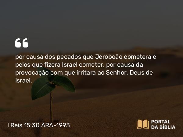 I Reis 15:30 ARA-1993 - por causa dos pecados que Jeroboão cometera e pelos que fizera Israel cometer, por causa da provocação com que irritara ao Senhor, Deus de Israel.