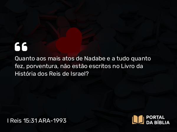 I Reis 15:31 ARA-1993 - Quanto aos mais atos de Nadabe e a tudo quanto fez, porventura, não estão escritos no Livro da História dos Reis de Israel?