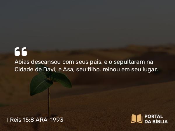 I Reis 15:8 ARA-1993 - Abias descansou com seus pais, e o sepultaram na Cidade de Davi; e Asa, seu filho, reinou em seu lugar.