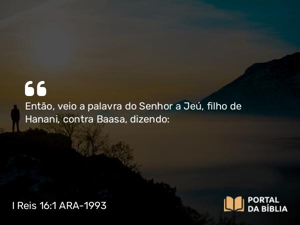 I Reis 16:1 ARA-1993 - Então, veio a palavra do Senhor a Jeú, filho de Hanani, contra Baasa, dizendo: