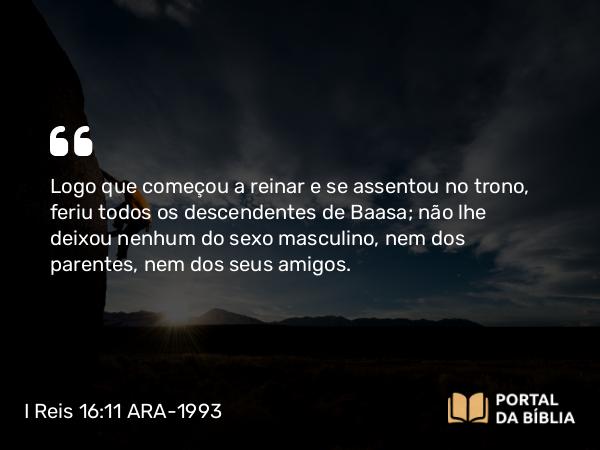 I Reis 16:11 ARA-1993 - Logo que começou a reinar e se assentou no trono, feriu todos os descendentes de Baasa; não lhe deixou nenhum do sexo masculino, nem dos parentes, nem dos seus amigos.