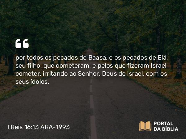 I Reis 16:13 ARA-1993 - por todos os pecados de Baasa, e os pecados de Elá, seu filho, que cometeram, e pelos que fizeram Israel cometer, irritando ao Senhor, Deus de Israel, com os seus ídolos.