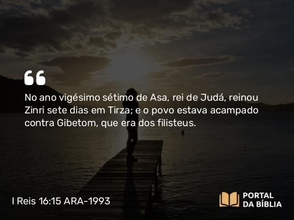 I Reis 16:15 ARA-1993 - No ano vigésimo sétimo de Asa, rei de Judá, reinou Zinri sete dias em Tirza; e o povo estava acampado contra Gibetom, que era dos filisteus.