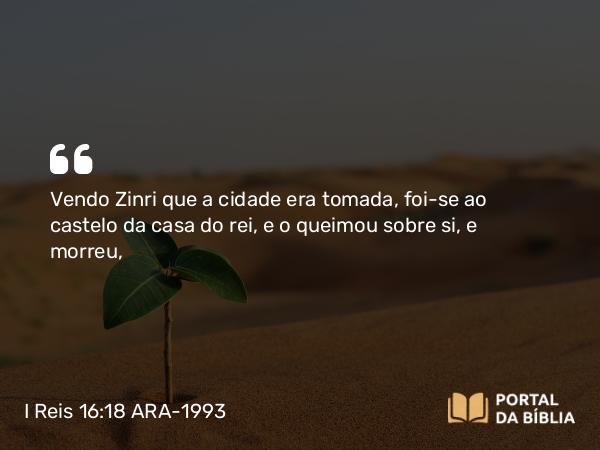 I Reis 16:18 ARA-1993 - Vendo Zinri que a cidade era tomada, foi-se ao castelo da casa do rei, e o queimou sobre si, e morreu,