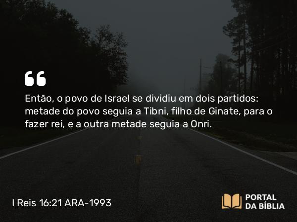 I Reis 16:21 ARA-1993 - Então, o povo de Israel se dividiu em dois partidos: metade do povo seguia a Tibni, filho de Ginate, para o fazer rei, e a outra metade seguia a Onri.