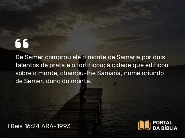 I Reis 16:24 ARA-1993 - De Semer comprou ele o monte de Samaria por dois talentos de prata e o fortificou; à cidade que edificou sobre o monte, chamou-lhe Samaria, nome oriundo de Semer, dono do monte.