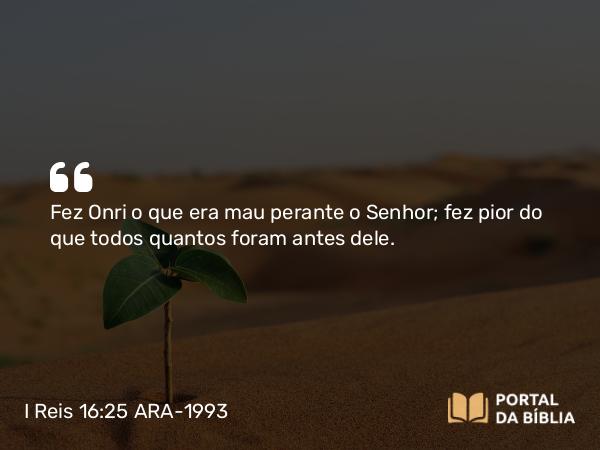 I Reis 16:25 ARA-1993 - Fez Onri o que era mau perante o Senhor; fez pior do que todos quantos foram antes dele.