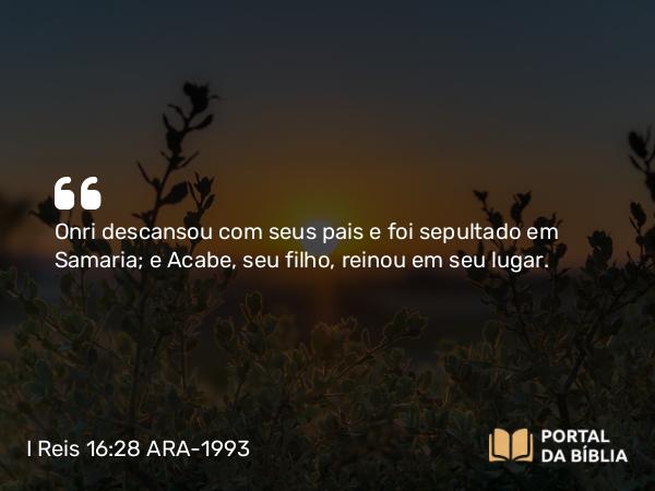 I Reis 16:28 ARA-1993 - Onri descansou com seus pais e foi sepultado em Samaria; e Acabe, seu filho, reinou em seu lugar.