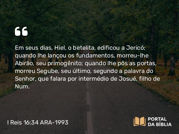 I Reis 16:34 ARA-1993 - Em seus dias, Hiel, o betelita, edificou a Jericó; quando lhe lançou os fundamentos, morreu-lhe Abirão, seu primogênito; quando lhe pôs as portas, morreu Segube, seu último, segundo a palavra do Senhor, que falara por intermédio de Josué, filho de Num.