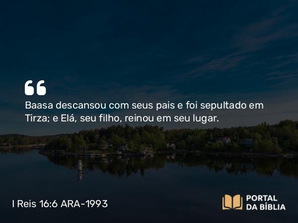 I Reis 16:6 ARA-1993 - Baasa descansou com seus pais e foi sepultado em Tirza; e Elá, seu filho, reinou em seu lugar.