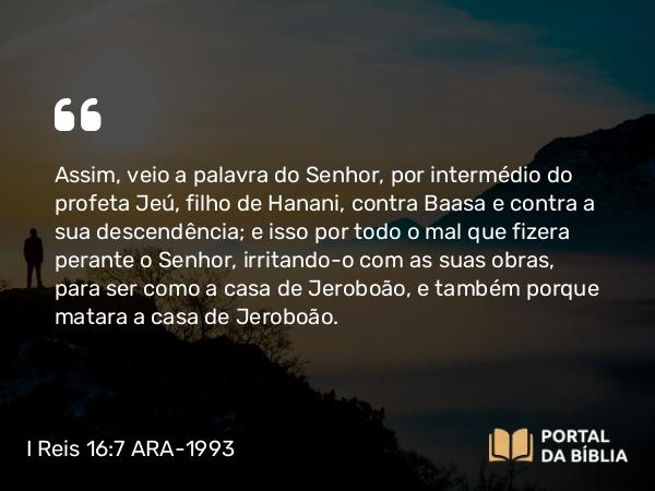 I Reis 16:7 ARA-1993 - Assim, veio a palavra do Senhor, por intermédio do profeta Jeú, filho de Hanani, contra Baasa e contra a sua descendência; e isso por todo o mal que fizera perante o Senhor, irritando-o com as suas obras, para ser como a casa de Jeroboão, e também porque matara a casa de Jeroboão.