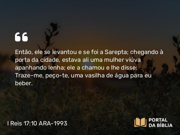 I Reis 17:10 ARA-1993 - Então, ele se levantou e se foi a Sarepta; chegando à porta da cidade, estava ali uma mulher viúva apanhando lenha; ele a chamou e lhe disse: Traze-me, peço-te, uma vasilha de água para eu beber.