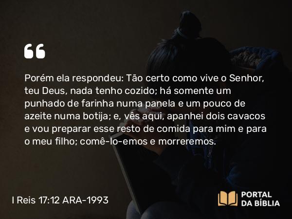 I Reis 17:12 ARA-1993 - Porém ela respondeu: Tão certo como vive o Senhor, teu Deus, nada tenho cozido; há somente um punhado de farinha numa panela e um pouco de azeite numa botija; e, vês aqui, apanhei dois cavacos e vou preparar esse resto de comida para mim e para o meu filho; comê-lo-emos e morreremos.