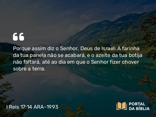 I Reis 17:14 ARA-1993 - Porque assim diz o Senhor, Deus de Israel: A farinha da tua panela não se acabará, e o azeite da tua botija não faltará, até ao dia em que o Senhor fizer chover sobre a terra.