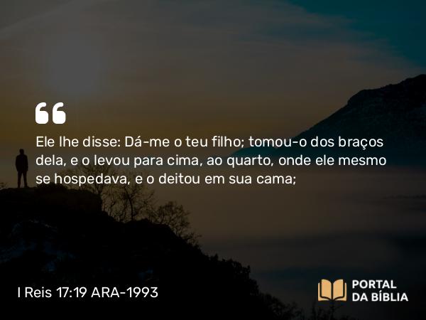 I Reis 17:19 ARA-1993 - Ele lhe disse: Dá-me o teu filho; tomou-o dos braços dela, e o levou para cima, ao quarto, onde ele mesmo se hospedava, e o deitou em sua cama;