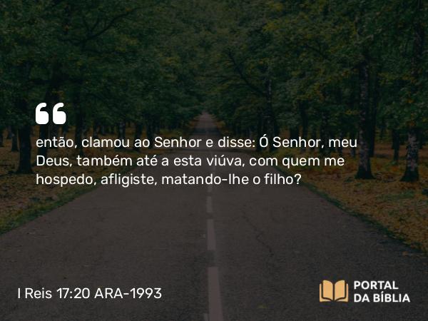 I Reis 17:20 ARA-1993 - então, clamou ao Senhor e disse: Ó Senhor, meu Deus, também até a esta viúva, com quem me hospedo, afligiste, matando-lhe o filho?