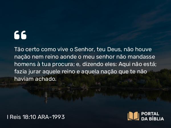 I Reis 18:10 ARA-1993 - Tão certo como vive o Senhor, teu Deus, não houve nação nem reino aonde o meu senhor não mandasse homens à tua procura; e, dizendo eles: Aqui não está; fazia jurar aquele reino e aquela nação que te não haviam achado.