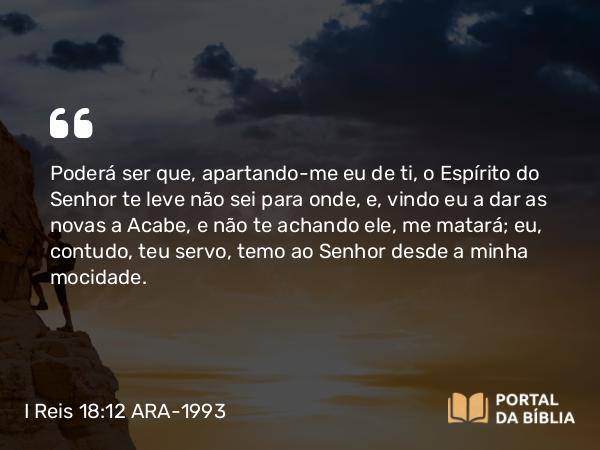 I Reis 18:12 ARA-1993 - Poderá ser que, apartando-me eu de ti, o Espírito do Senhor te leve não sei para onde, e, vindo eu a dar as novas a Acabe, e não te achando ele, me matará; eu, contudo, teu servo, temo ao Senhor desde a minha mocidade.