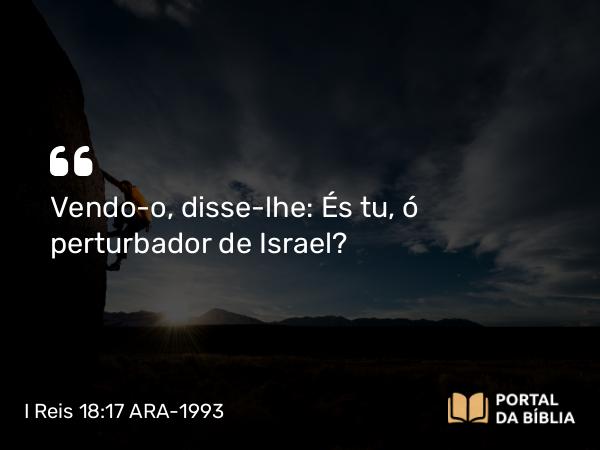 I Reis 18:17 ARA-1993 - Vendo-o, disse-lhe: És tu, ó perturbador de Israel?