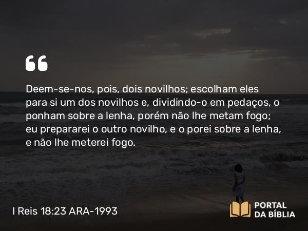 I Reis 18:23 ARA-1993 - Deem-se-nos, pois, dois novilhos; escolham eles para si um dos novilhos e, dividindo-o em pedaços, o ponham sobre a lenha, porém não lhe metam fogo; eu prepararei o outro novilho, e o porei sobre a lenha, e não lhe meterei fogo.