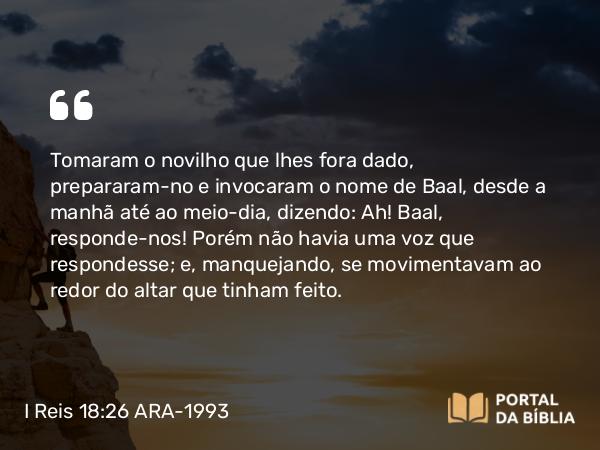 I Reis 18:26 ARA-1993 - Tomaram o novilho que lhes fora dado, prepararam-no e invocaram o nome de Baal, desde a manhã até ao meio-dia, dizendo: Ah! Baal, responde-nos! Porém não havia uma voz que respondesse; e, manquejando, se movimentavam ao redor do altar que tinham feito.