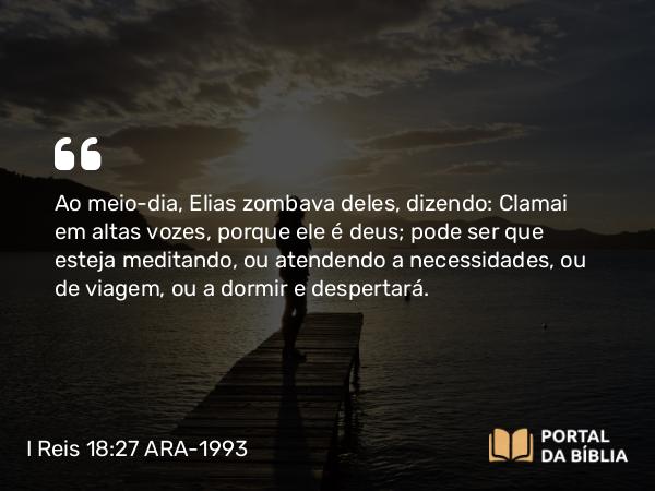 I Reis 18:27 ARA-1993 - Ao meio-dia, Elias zombava deles, dizendo: Clamai em altas vozes, porque ele é deus; pode ser que esteja meditando, ou atendendo a necessidades, ou de viagem, ou a dormir e despertará.