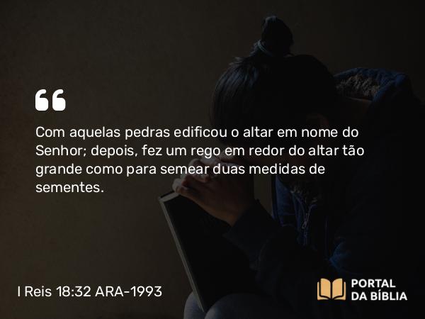 I Reis 18:32 ARA-1993 - Com aquelas pedras edificou o altar em nome do Senhor; depois, fez um rego em redor do altar tão grande como para semear duas medidas de sementes.