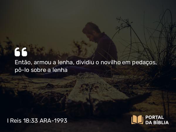 I Reis 18:33-34 ARA-1993 - Então, armou a lenha, dividiu o novilho em pedaços, pô-lo sobre a lenha