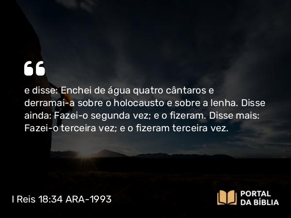 I Reis 18:34 ARA-1993 - e disse: Enchei de água quatro cântaros e derramai-a sobre o holocausto e sobre a lenha. Disse ainda: Fazei-o segunda vez; e o fizeram. Disse mais: Fazei-o terceira vez; e o fizeram terceira vez.