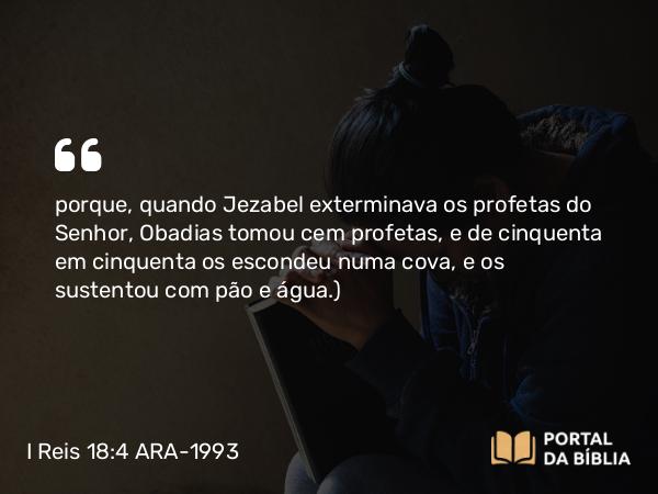 I Reis 18:4 ARA-1993 - porque, quando Jezabel exterminava os profetas do Senhor, Obadias tomou cem profetas, e de cinquenta em cinquenta os escondeu numa cova, e os sustentou com pão e água.)