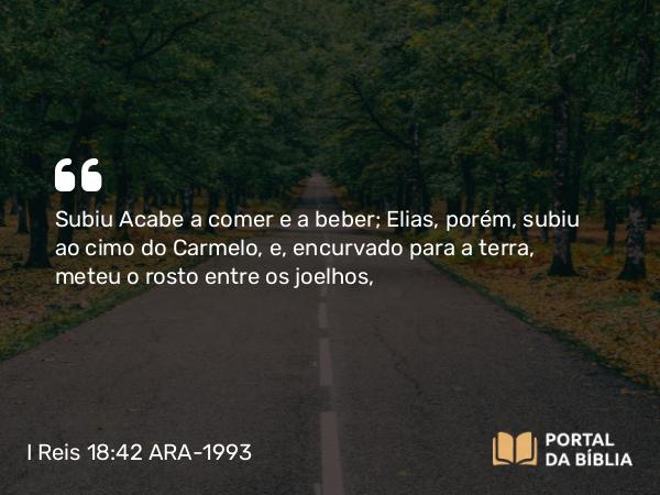 I Reis 18:42 ARA-1993 - Subiu Acabe a comer e a beber; Elias, porém, subiu ao cimo do Carmelo, e, encurvado para a terra, meteu o rosto entre os joelhos,