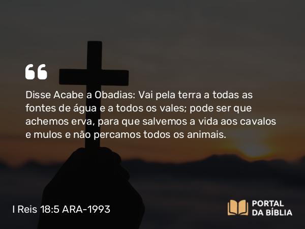 I Reis 18:5 ARA-1993 - Disse Acabe a Obadias: Vai pela terra a todas as fontes de água e a todos os vales; pode ser que achemos erva, para que salvemos a vida aos cavalos e mulos e não percamos todos os animais.