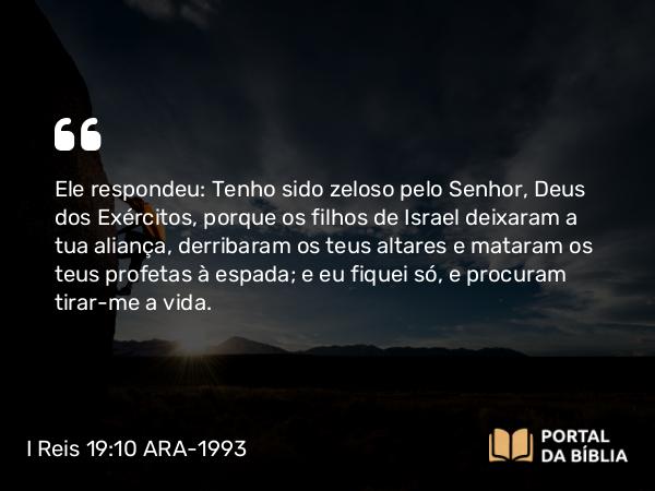 I Reis 19:10 ARA-1993 - Ele respondeu: Tenho sido zeloso pelo Senhor, Deus dos Exércitos, porque os filhos de Israel deixaram a tua aliança, derribaram os teus altares e mataram os teus profetas à espada; e eu fiquei só, e procuram tirar-me a vida.