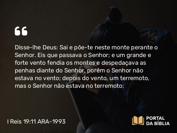 I Reis 19:11 ARA-1993 - Disse-lhe Deus: Sai e põe-te neste monte perante o Senhor. Eis que passava o Senhor; e um grande e forte vento fendia os montes e despedaçava as penhas diante do Senhor, porém o Senhor não estava no vento; depois do vento, um terremoto, mas o Senhor não estava no terremoto;