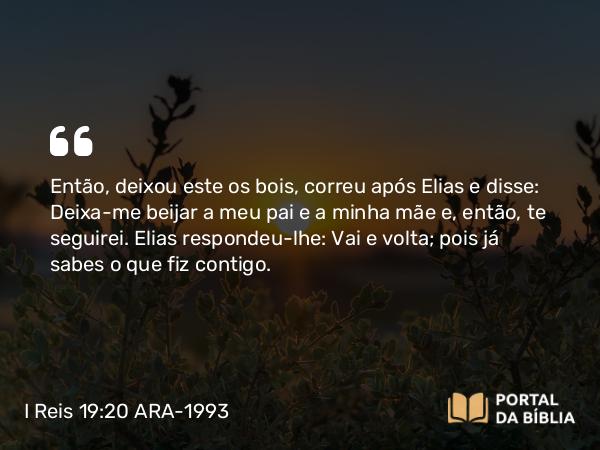 I Reis 19:20 ARA-1993 - Então, deixou este os bois, correu após Elias e disse: Deixa-me beijar a meu pai e a minha mãe e, então, te seguirei. Elias respondeu-lhe: Vai e volta; pois já sabes o que fiz contigo.