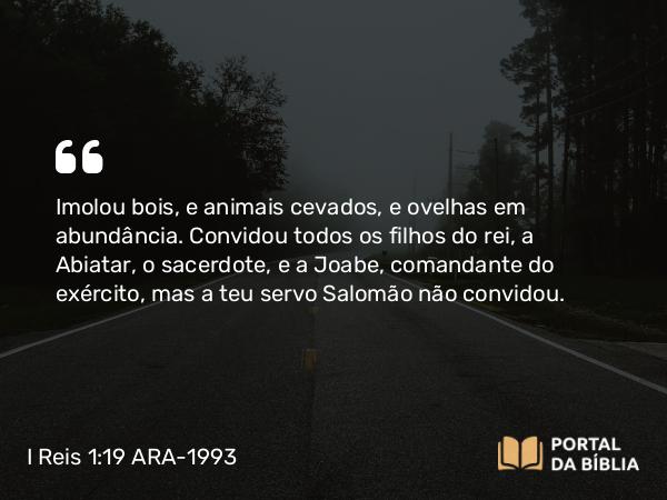 I Reis 1:19 ARA-1993 - Imolou bois, e animais cevados, e ovelhas em abundância. Convidou todos os filhos do rei, a Abiatar, o sacerdote, e a Joabe, comandante do exército, mas a teu servo Salomão não convidou.