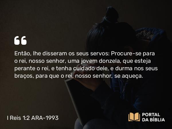 I Reis 1:2-4 ARA-1993 - Então, lhe disseram os seus servos: Procure-se para o rei, nosso senhor, uma jovem donzela, que esteja perante o rei, e tenha cuidado dele, e durma nos seus braços, para que o rei, nosso senhor, se aqueça.