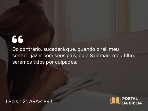 I Reis 1:21 ARA-1993 - Do contrário, sucederá que, quando o rei, meu senhor, jazer com seus pais, eu e Salomão, meu filho, seremos tidos por culpados.