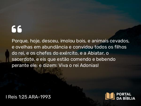 I Reis 1:25 ARA-1993 - Porque, hoje, desceu, imolou bois, e animais cevados, e ovelhas em abundância e convidou todos os filhos do rei, e os chefes do exército, e a Abiatar, o sacerdote, e eis que estão comendo e bebendo perante ele; e dizem: Viva o rei Adonias!