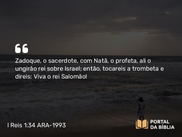 I Reis 1:34 ARA-1993 - Zadoque, o sacerdote, com Natã, o profeta, ali o ungirão rei sobre Israel; então, tocareis a trombeta e direis: Viva o rei Salomão!