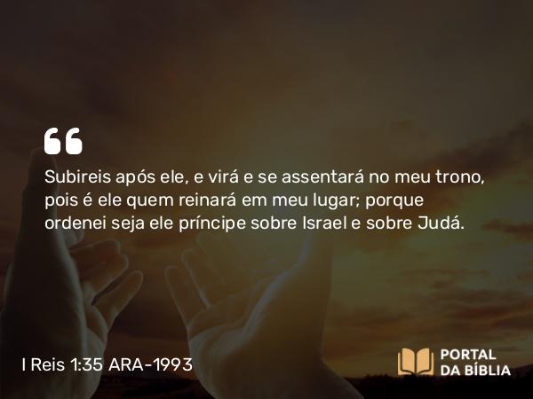 I Reis 1:35 ARA-1993 - Subireis após ele, e virá e se assentará no meu trono, pois é ele quem reinará em meu lugar; porque ordenei seja ele príncipe sobre Israel e sobre Judá.