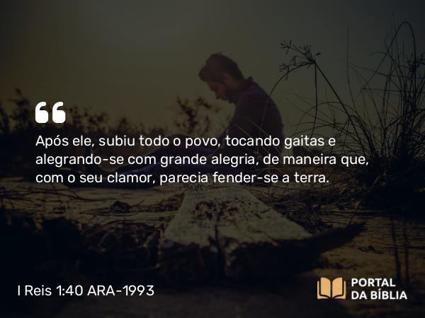 I Reis 1:40 ARA-1993 - Após ele, subiu todo o povo, tocando gaitas e alegrando-se com grande alegria, de maneira que, com o seu clamor, parecia fender-se a terra.