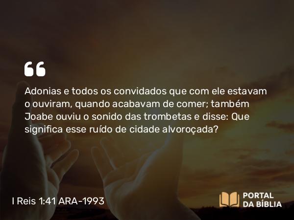 I Reis 1:41 ARA-1993 - Adonias e todos os convidados que com ele estavam o ouviram, quando acabavam de comer; também Joabe ouviu o sonido das trombetas e disse: Que significa esse ruído de cidade alvoroçada?