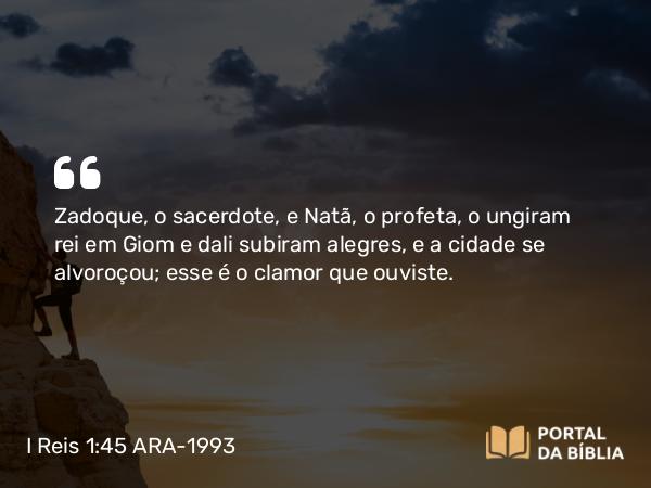 I Reis 1:45 ARA-1993 - Zadoque, o sacerdote, e Natã, o profeta, o ungiram rei em Giom e dali subiram alegres, e a cidade se alvoroçou; esse é o clamor que ouviste.