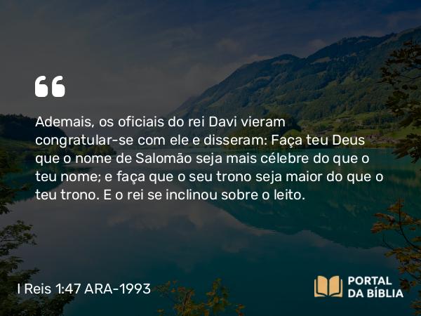 I Reis 1:47 ARA-1993 - Ademais, os oficiais do rei Davi vieram congratular-se com ele e disseram: Faça teu Deus que o nome de Salomão seja mais célebre do que o teu nome; e faça que o seu trono seja maior do que o teu trono. E o rei se inclinou sobre o leito.